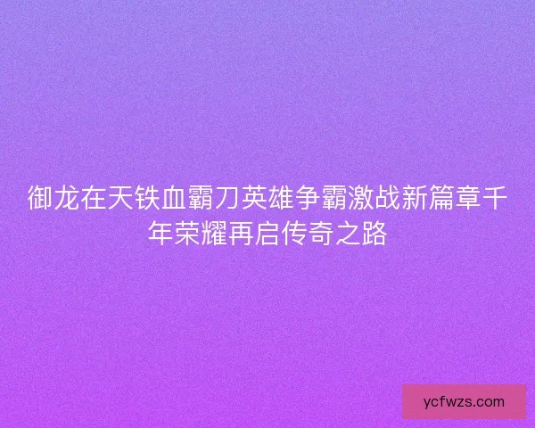 御龙在天铁血霸刀英雄争霸激战新篇章千年荣耀再启传奇之路