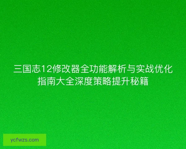 三国志12修改器全功能解析与实战优化指南大全深度策略提升秘籍