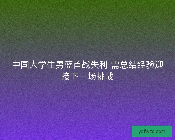 中国大学生男篮首战失利 需总结经验迎接下一场挑战 中国大学生男篮首战失利 需总结经验迎接下一场挑战