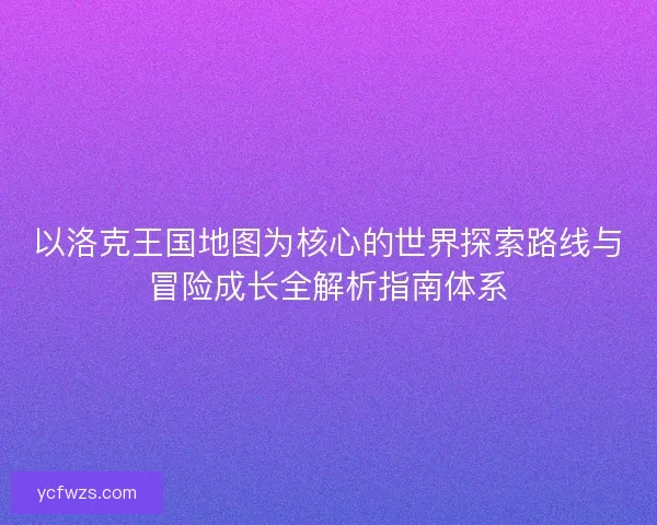 以洛克王国地图为核心的世界探索路线与冒险成长全解析指南体系