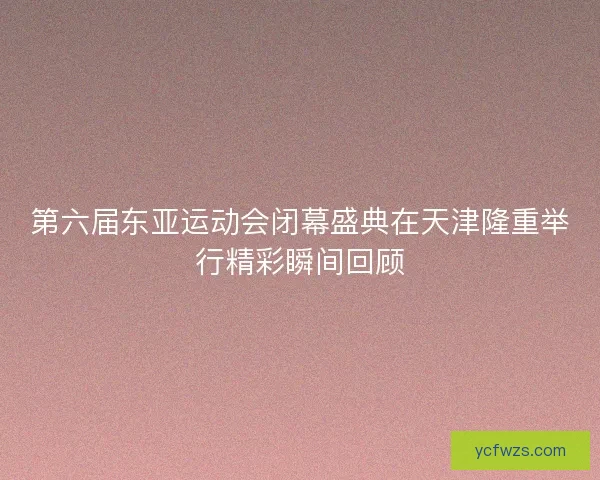 第六届东亚运动会闭幕盛典在天津隆重举行精彩瞬间回顾
