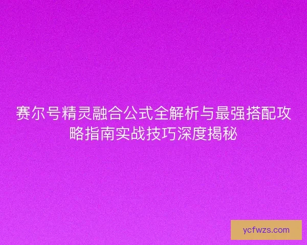 赛尔号精灵融合公式全解析与最强搭配攻略指南实战技巧深度揭秘