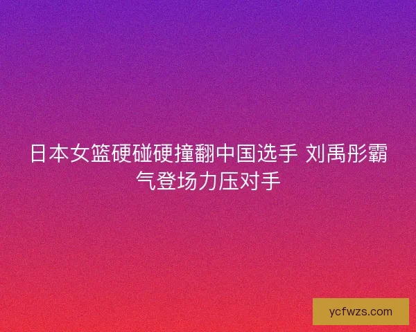 日本女篮硬碰硬撞翻中国选手 刘禹彤霸气登场力压对手