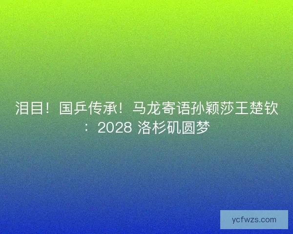 泪目！国乒传承！马龙寄语孙颖莎王楚钦：2028 洛杉矶圆梦