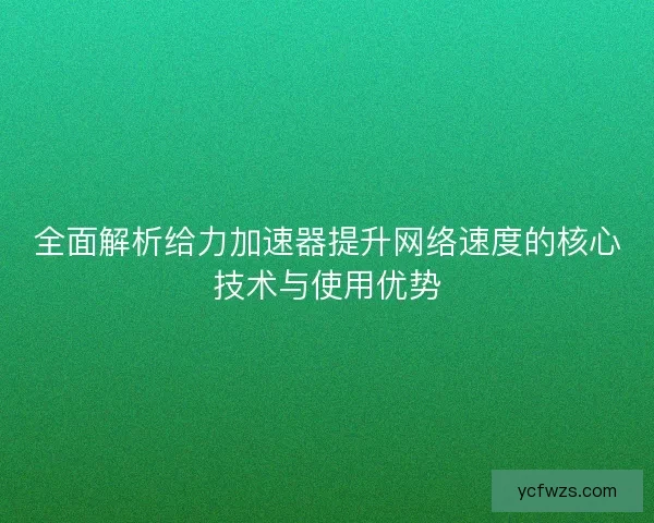 全面解析给力加速器提升网络速度的核心技术与使用优势