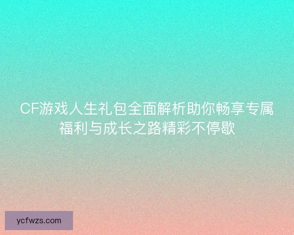 CF游戏人生礼包全面解析助你畅享专属福利与成长之路精彩不停歇