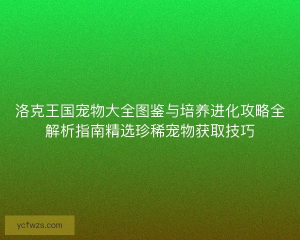 洛克王国宠物大全图鉴与培养进化攻略全解析指南精选珍稀宠物获取技巧