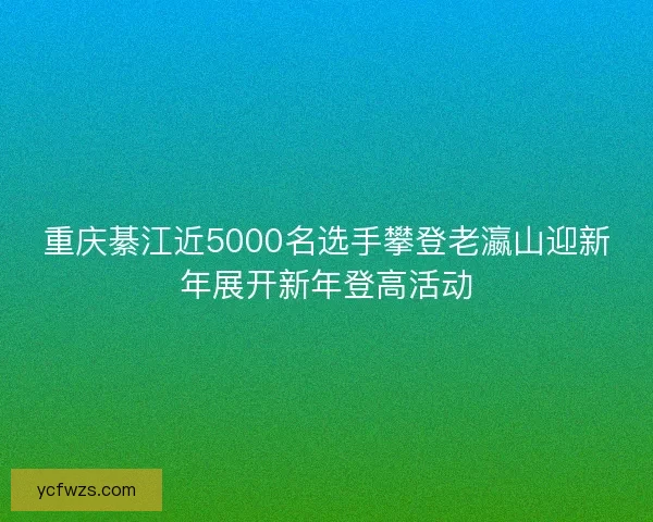重庆綦江近5000名选手攀登老瀛山迎新年展开新年登高活动