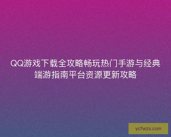 QQ游戏下载全攻略畅玩热门手游与经典端游指南平台资源更新攻略