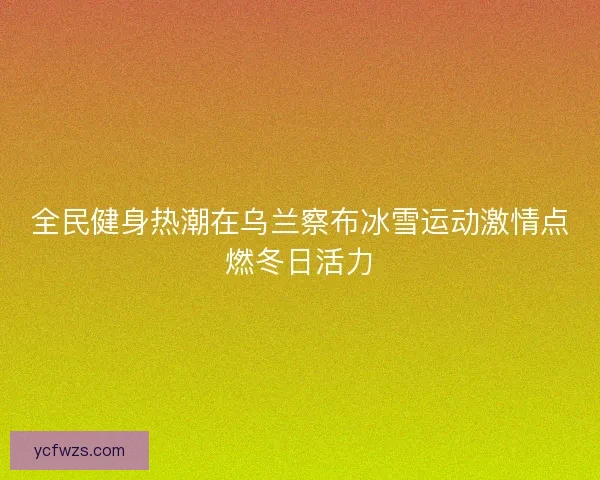 全民健身热潮在乌兰察布冰雪运动激情点燃冬日活力