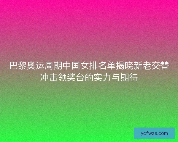 巴黎奥运周期中国女排名单揭晓新老交替冲击领奖台的实力与期待