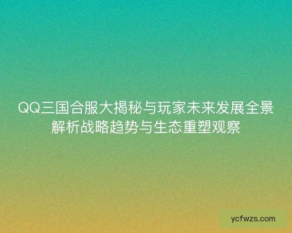 QQ三国合服大揭秘与玩家未来发展全景解析战略趋势与生态重塑观察 QQ三国合服大揭秘与玩家未来发展全景解析战略趋势与生态重塑观察