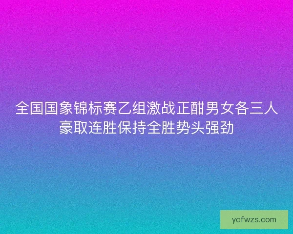 全国国象锦标赛乙组激战正酣男女各三人豪取连胜保持全胜势头强劲 全国国象锦标赛乙组激战正酣男女各三人豪取连胜保持全胜势头强劲
