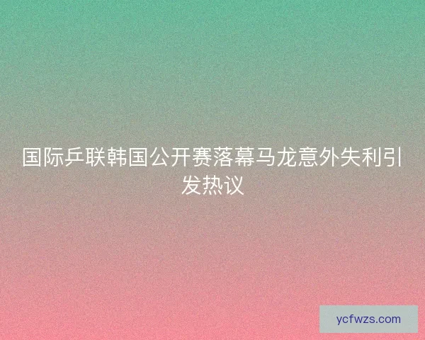国际乒联韩国公开赛落幕马龙意外失利引发热议 国际乒联韩国公开赛落幕马龙意外失利引发热议