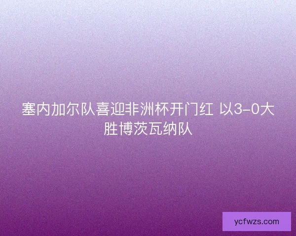 塞内加尔队喜迎非洲杯开门红 以3-0大胜博茨瓦纳队 塞内加尔队喜迎非洲杯开门红 以3-0大胜博茨瓦纳队